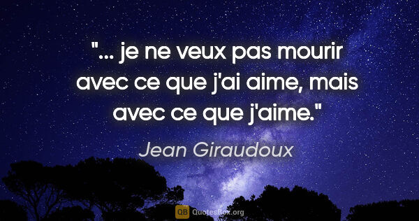 Jean Giraudoux citation: " je ne veux pas mourir avec ce que j'ai aime, mais avec ce que..."