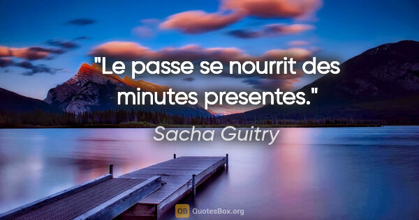 Sacha Guitry citation: "Le passe se nourrit des minutes presentes."