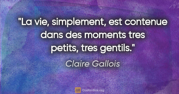 Claire Gallois citation: "La vie, simplement, est contenue dans des moments tres petits,..."