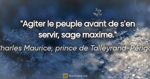 Charles Maurice, prince de Talleyrand-Périgord citation: "Agiter le peuple avant de s'en servir, sage maxime."