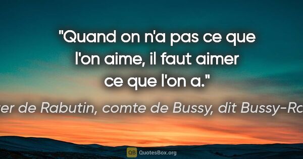 Roger de Rabutin, comte de Bussy, dit Bussy-Rabutin citation: "Quand on n'a pas ce que l'on aime, il faut aimer ce que l'on a."