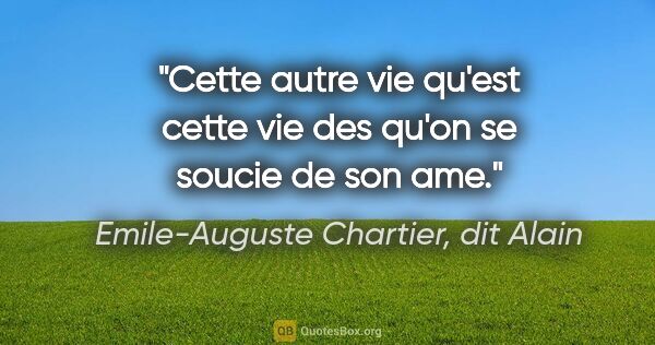 Emile-Auguste Chartier, dit Alain citation: "Cette autre vie qu'est cette vie des qu'on se soucie de son ame."