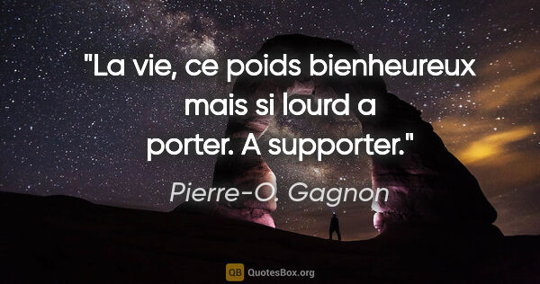 Pierre-O. Gagnon citation: "La vie, ce poids bienheureux mais si lourd a porter. A supporter."