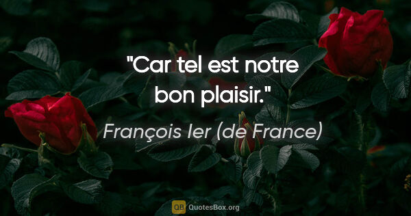 François Ier (de France) citation: "Car tel est notre bon plaisir."