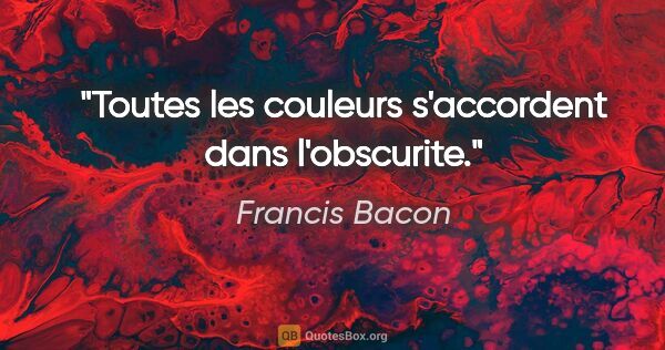 Francis Bacon citation: "Toutes les couleurs s'accordent dans l'obscurite."