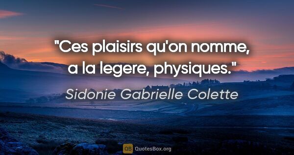Sidonie Gabrielle Colette citation: "Ces plaisirs qu'on nomme, a la legere, physiques."