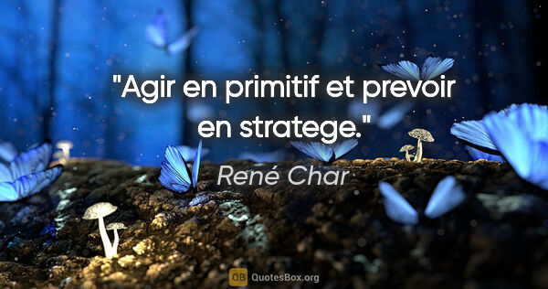René Char citation: "Agir en primitif et prevoir en stratege."