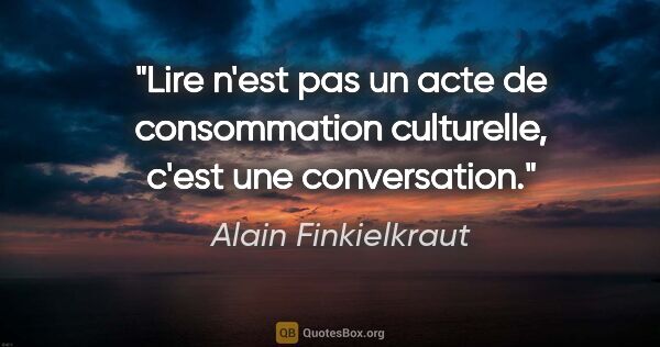 Alain Finkielkraut citation: "Lire n'est pas un acte de consommation culturelle, c'est une..."