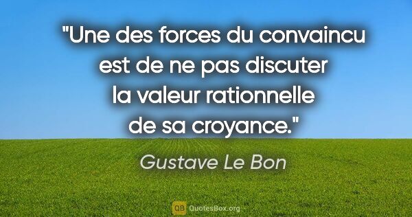 Gustave Le Bon citation: "Une des forces du convaincu est de ne pas discuter la valeur..."