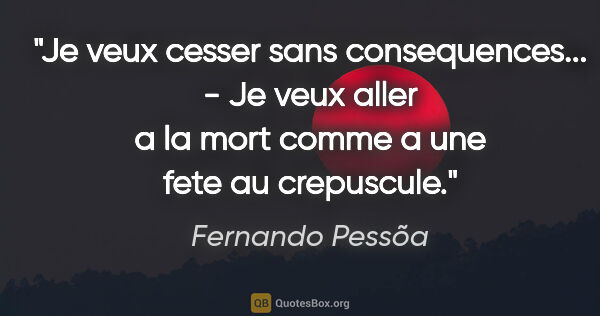 Fernando Pessõa citation: "Je veux cesser sans consequences... - Je veux aller a la mort..."