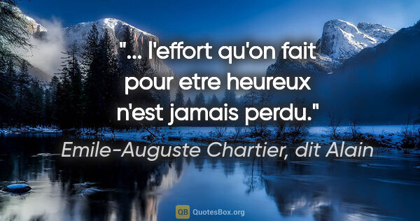 Emile-Auguste Chartier, dit Alain citation: "... l'effort qu'on fait pour etre heureux n'est jamais perdu."
