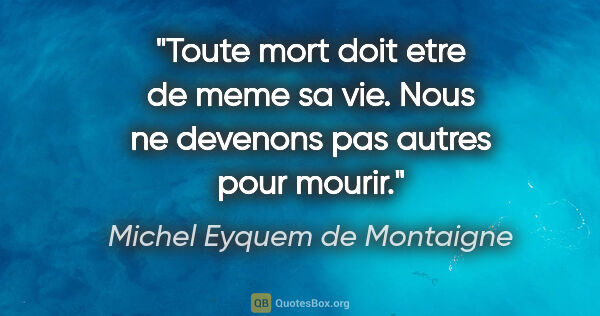 Michel Eyquem de Montaigne citation: "Toute mort doit etre de meme sa vie. Nous ne devenons pas..."