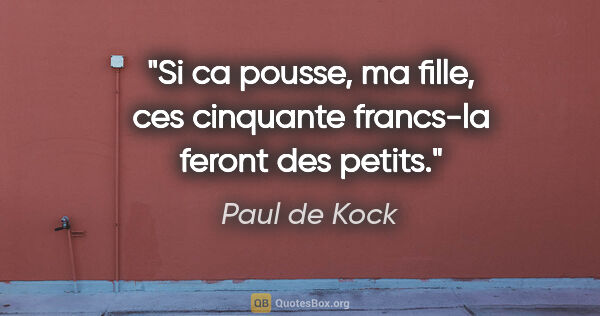 Paul de Kock citation: "Si ca pousse, ma fille, ces cinquante francs-la feront des..."