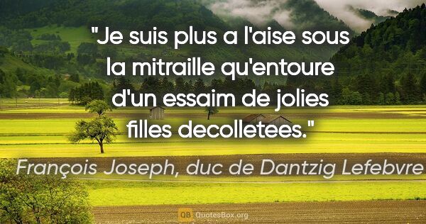 François Joseph, duc de Dantzig Lefebvre citation: "Je suis plus a l'aise sous la mitraille qu'entoure d'un essaim..."