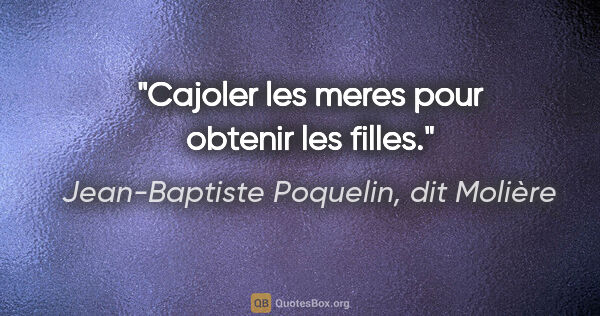 Jean-Baptiste Poquelin, dit Molière citation: "Cajoler les meres pour obtenir les filles."