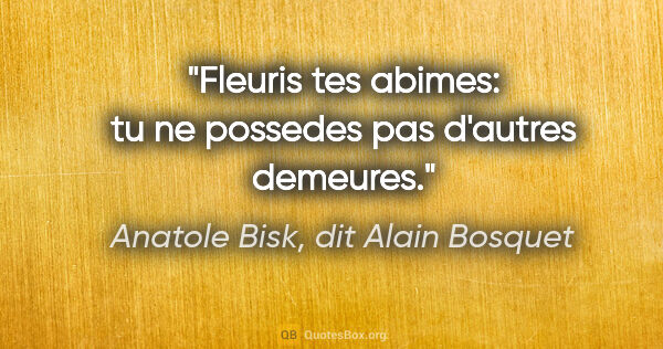Anatole Bisk, dit Alain Bosquet citation: "Fleuris tes abimes: tu ne possedes pas d'autres demeures."