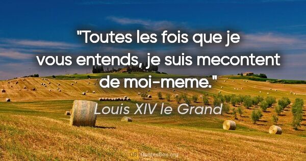 Louis XIV le Grand citation: "Toutes les fois que je vous entends, je suis mecontent de..."