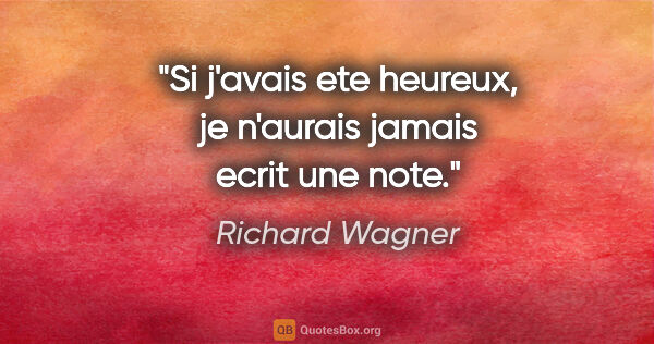 Richard Wagner citation: "Si j'avais ete heureux, je n'aurais jamais ecrit une note."
