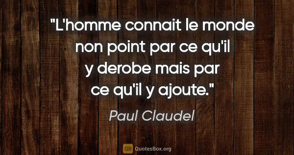 Paul Claudel citation: "L'homme connait le monde non point par ce qu'il y derobe mais..."
