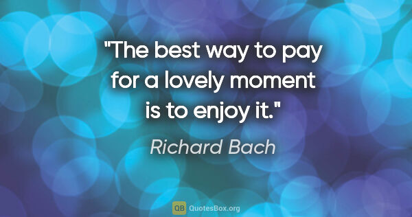 Richard Bach quote: "The best way to pay for a lovely moment is to enjoy it."