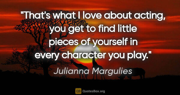 Julianna Margulies quote: "That's what I love about acting, you get to find little pieces..."