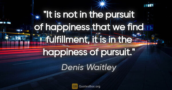 Denis Waitley quote: "It is not in the pursuit of happiness that we find..."