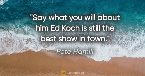 Pete Hamill quote: "Say what you will about him Ed Koch is still the best show in..."