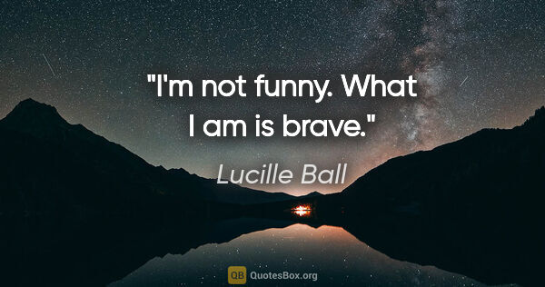 Lucille Ball quote: "I'm not funny. What I am is brave."
