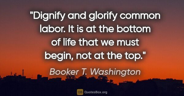 Booker T. Washington quote: "Dignify and glorify common labor. It is at the bottom of life..."