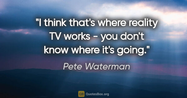 Pete Waterman quote: "I think that's where reality TV works - you don't know where..."