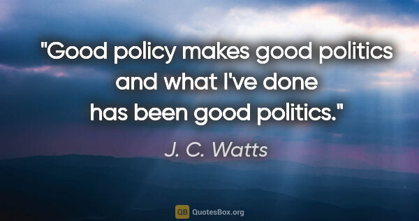 J. C. Watts quote: "Good policy makes good politics and what I've done has been..."