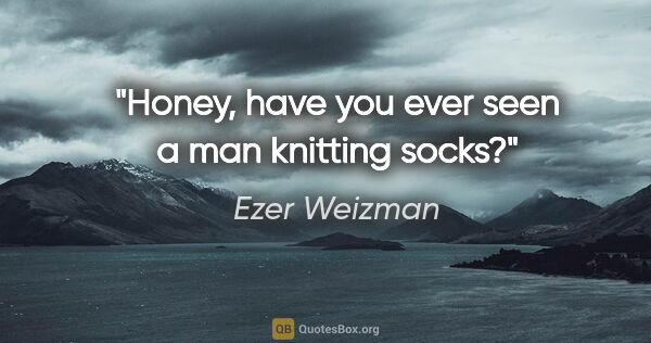 Ezer Weizman quote: "Honey, have you ever seen a man knitting socks?"