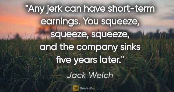 Jack Welch quote: "Any jerk can have short-term earnings. You squeeze, squeeze,..."