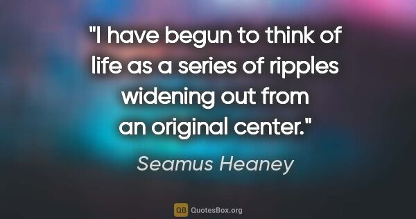 Seamus Heaney quote: "I have begun to think of life as a series of ripples widening..."