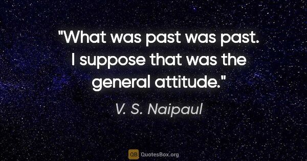 V. S. Naipaul quote: "What was past was past. I suppose that was the general attitude."