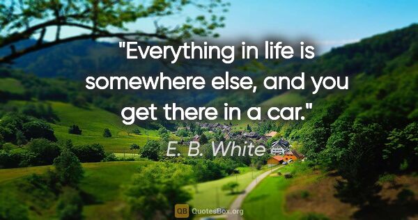 E. B. White quote: "Everything in life is somewhere else, and you get there in a car."
