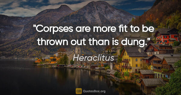 Heraclitus quote: "Corpses are more fit to be thrown out than is dung."