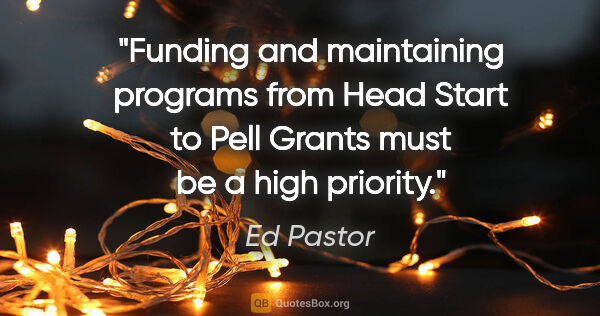 Ed Pastor quote: "Funding and maintaining programs from Head Start to Pell..."