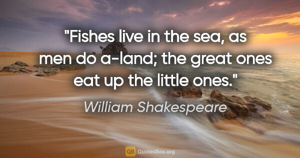 William Shakespeare quote: "Fishes live in the sea, as men do a-land; the great ones eat..."