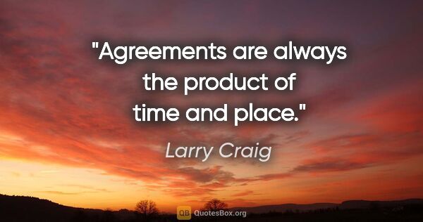 Larry Craig quote: "Agreements are always the product of time and place."