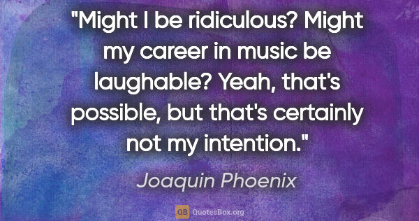Joaquin Phoenix quote: "Might I be ridiculous? Might my career in music be laughable?..."