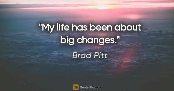 Brad Pitt quote: "My life has been about big changes."