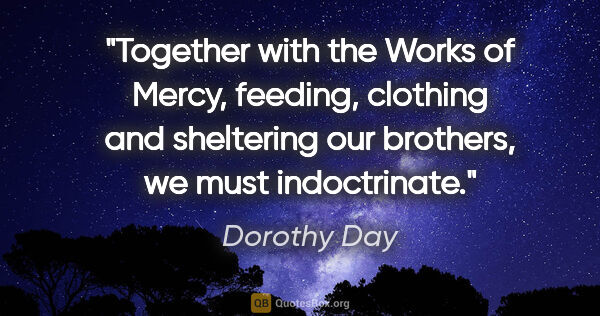 Dorothy Day quote: "Together with the Works of Mercy, feeding, clothing and..."