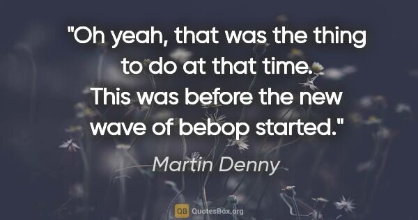 Martin Denny quote: "Oh yeah, that was the thing to do at that time. This was..."