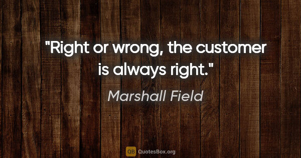 Marshall Field quote: "Right or wrong, the customer is always right."
