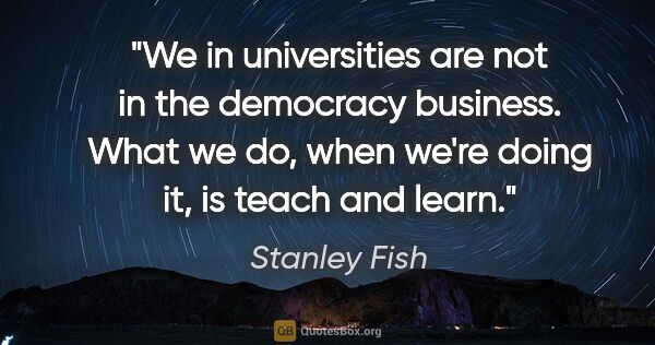 Stanley Fish quote: "We in universities are not in the democracy business. What we..."
