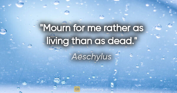Aeschylus quote: "Mourn for me rather as living than as dead."