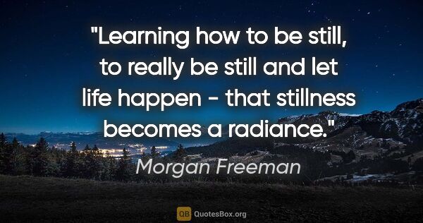 Morgan Freeman quote: "Learning how to be still, to really be still and let life..."