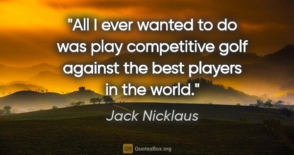 Jack Nicklaus quote: "All I ever wanted to do was play competitive golf against the..."