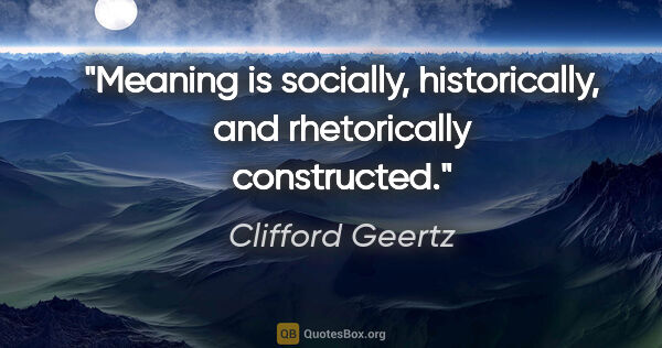 Clifford Geertz quote: "Meaning is socially, historically, and rhetorically constructed."